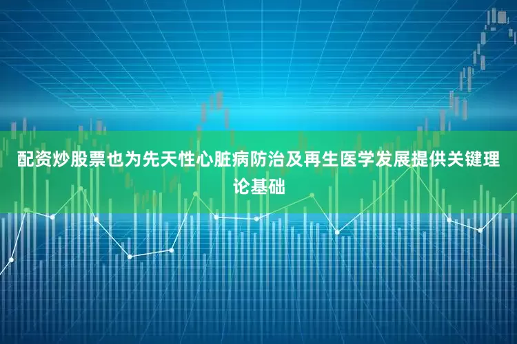 配资炒股票也为先天性心脏病防治及再生医学发展提供关键理论基础