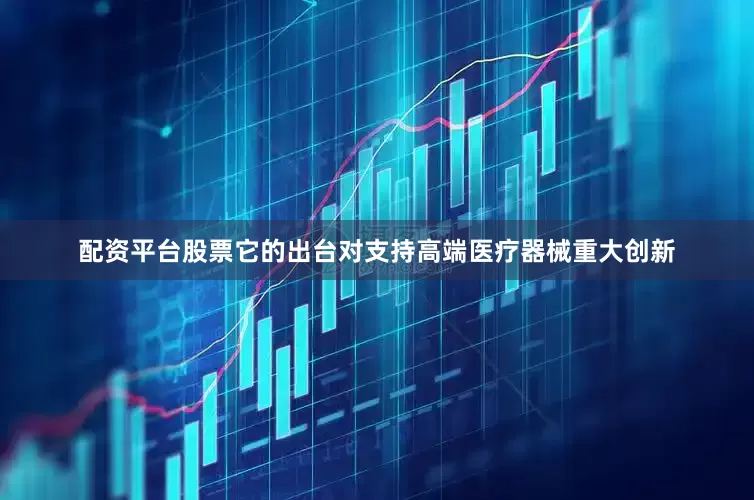 配资平台股票它的出台对支持高端医疗器械重大创新