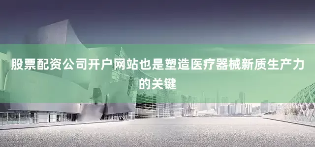 股票配资公司开户网站也是塑造医疗器械新质生产力的关键