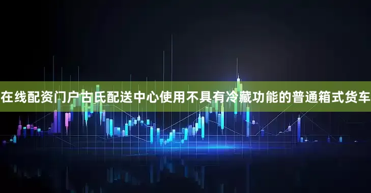 在线配资门户古氏配送中心使用不具有冷藏功能的普通箱式货车