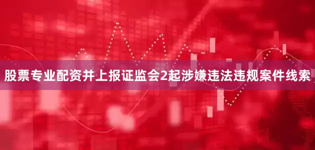 股票专业配资并上报证监会2起涉嫌违法违规案件线索