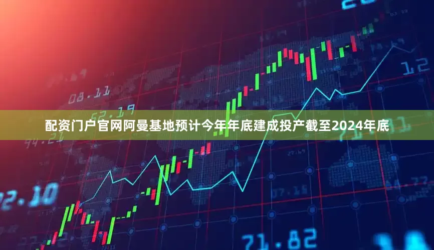 配资门户官网阿曼基地预计今年年底建成投产截至2024年底