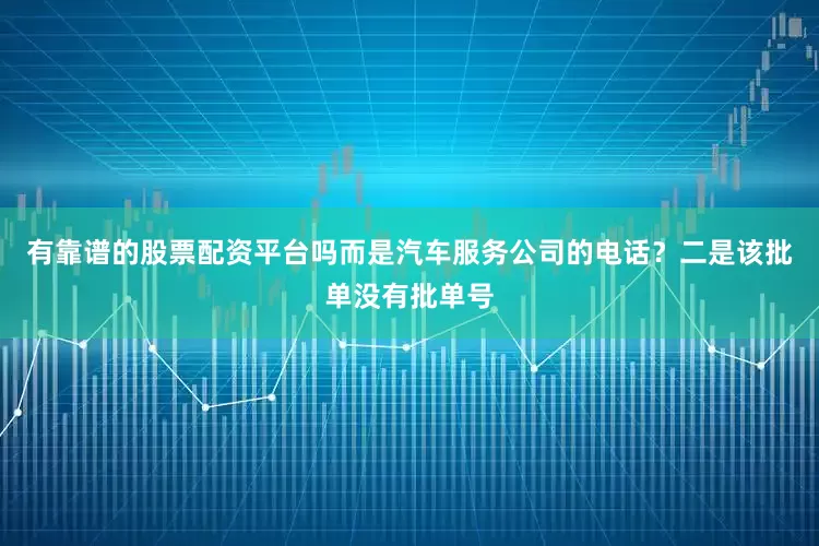 有靠谱的股票配资平台吗而是汽车服务公司的电话？二是该批单没有批单号