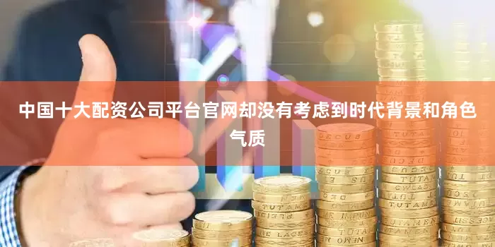 中国十大配资公司平台官网却没有考虑到时代背景和角色气质