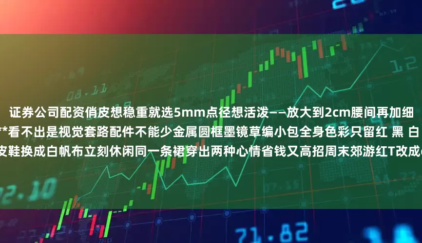 证券公司配资俏皮想稳重就选5mm点径想活泼——放大到2cm腰间再加细皮带腰线锁死身高瞬间＋**2cm**看不出是视觉套路配件不能少金属圆框墨镜草编小包全身色彩只留红 黑 白 金简洁 但不单调晚上逛街把红皮鞋换成白帆布立刻休闲同一条裙穿出两种心情省钱又高招周末郊游红T改成oversize下摆扎半边若隐若现的腰线——懒人也能玩层次想更亮？耳畔挂珍珠耳环波点呼应珍珠细节到位回头率噌噌涨红T＋波点裙＋红皮