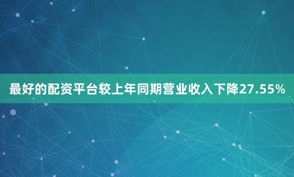 最好的配资平台较上年同期营业收入下降27.55%
