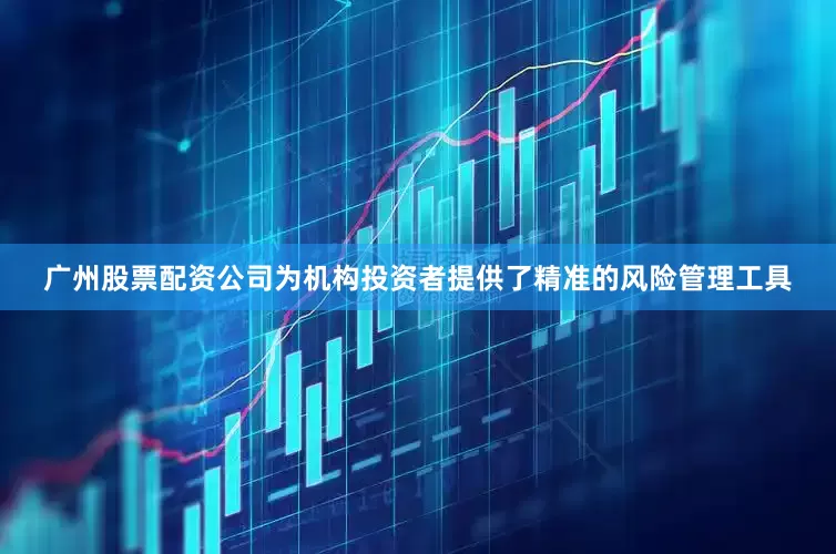 广州股票配资公司为机构投资者提供了精准的风险管理工具
