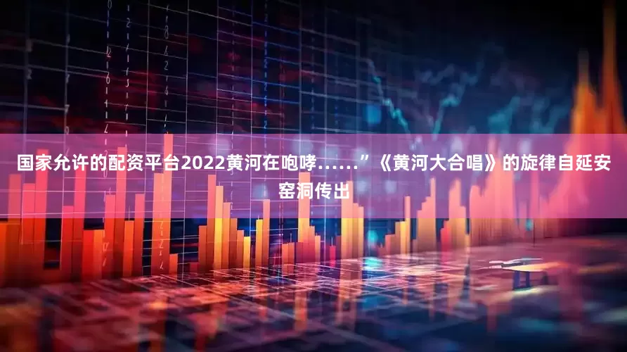 国家允许的配资平台2022黄河在咆哮……”《黄河大合唱》的旋律自延安窑洞传出