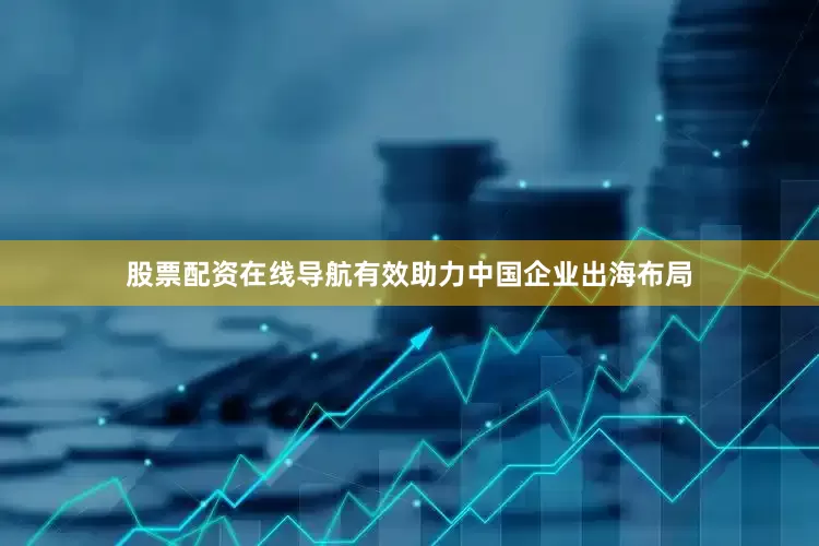 股票配资在线导航有效助力中国企业出海布局