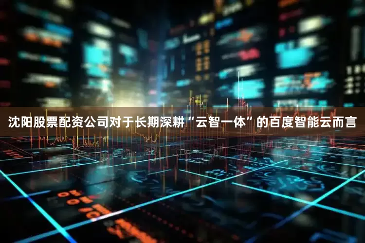 沈阳股票配资公司对于长期深耕“云智一体”的百度智能云而言
