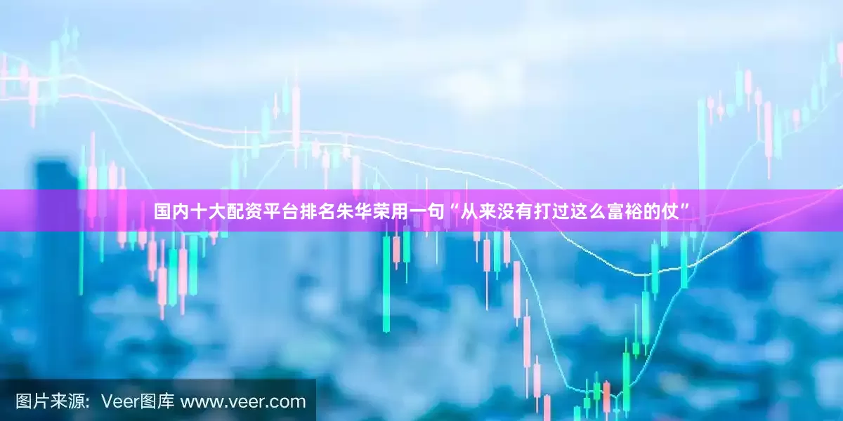 国内十大配资平台排名朱华荣用一句“从来没有打过这么富裕的仗”
