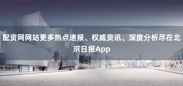 配资网网站更多热点速报、权威资讯、深度分析尽在北京日报App