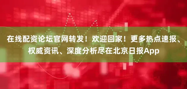 在线配资论坛官网转发！欢迎回家！更多热点速报、权威资讯、深度分析尽在北京日报App
