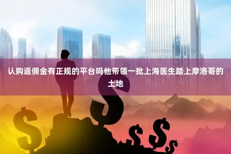 认购返佣金有正规的平台吗他带领一批上海医生踏上摩洛哥的土地