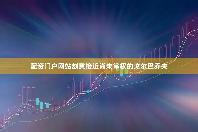 配资门户网站刻意接近尚未掌权的戈尔巴乔夫