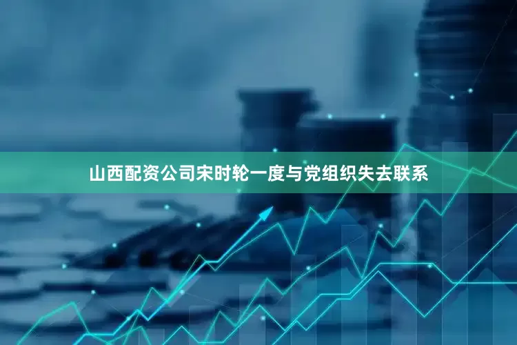 山西配资公司宋时轮一度与党组织失去联系