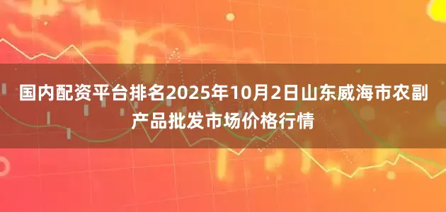 国内配资平台排名2025年10月2日山东威海市农副产品批发市场价格行情