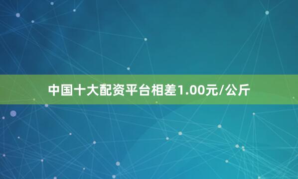 中国十大配资平台相差1.00元/公斤