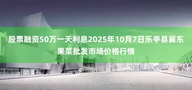 股票融资50万一天利息2025年10月7日乐亭县冀东果菜批发市场价格行情